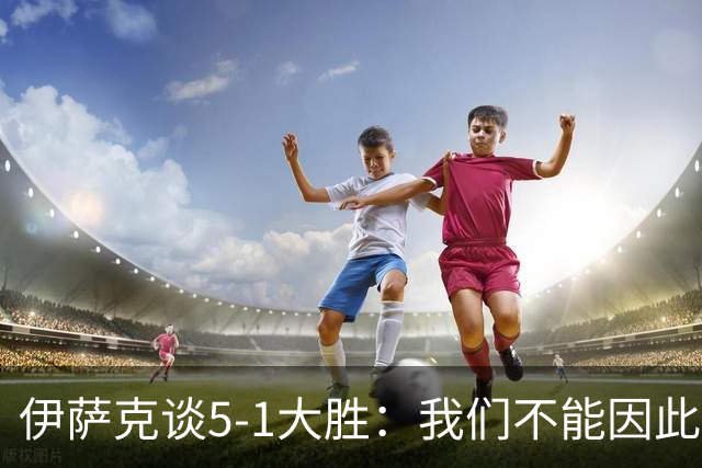 伊萨克谈5-1大胜：我们不能因此飘飘然，接下来的对手更强